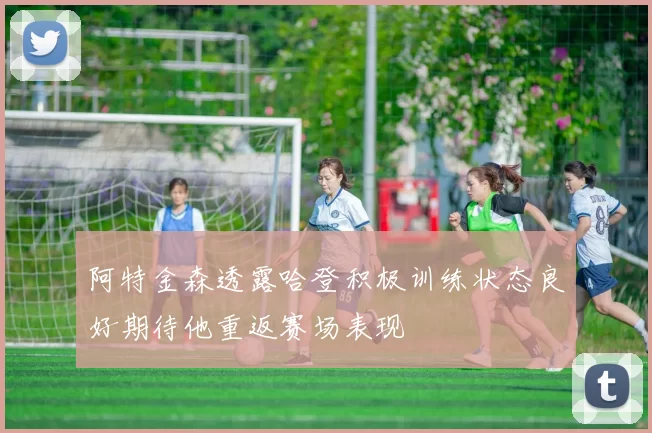 阿特金森透露哈登积极训练状态良好期待他重返赛场表现