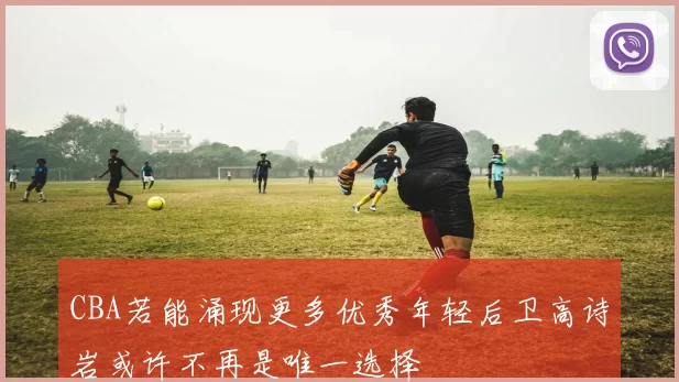 CBA若能涌现更多优秀年轻后卫高诗岩或许不再是唯一选择