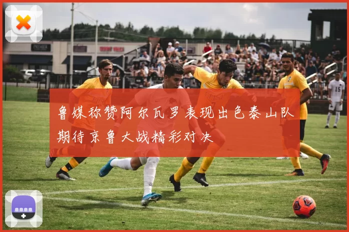 鲁媒称赞阿尔瓦罗表现出色泰山队期待京鲁大战精彩对决