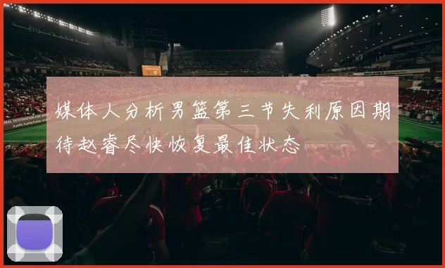 媒体人分析男篮第三节失利原因期待赵睿尽快恢复最佳状态
