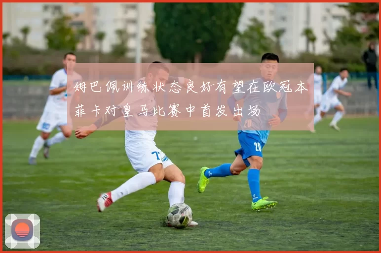 姆巴佩训练状态良好有望在欧冠本菲卡对皇马比赛中首发出场