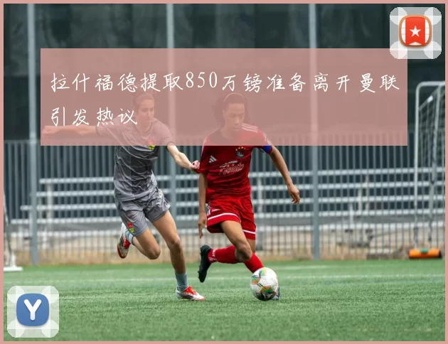 拉什福德提取850万镑准备离开曼联引发热议