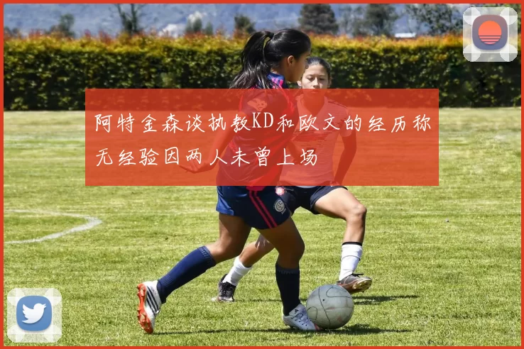 阿特金森谈执教KD和欧文的经历称无经验因两人未曾上场