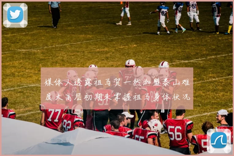 媒体人透露祖马贺一然加盟泰山难度大高层初期未掌握祖马身体状况