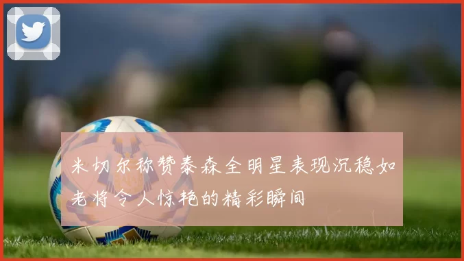 米切尔称赞泰森全明星表现沉稳如老将令人惊艳的精彩瞬间