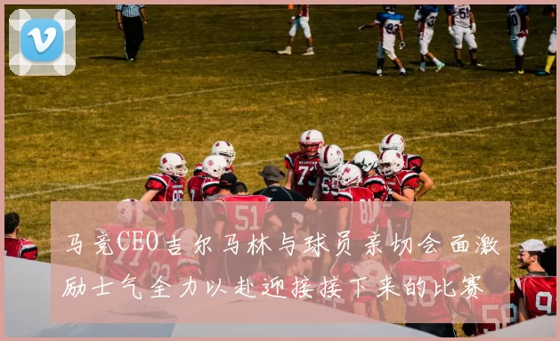 马竞CEO吉尔马林与球员亲切会面激励士气全力以赴迎接接下来的比赛