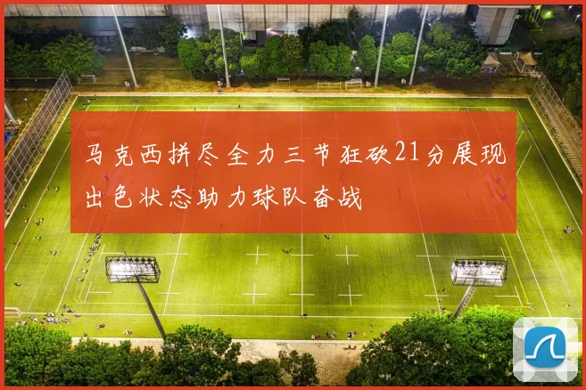 马克西拼尽全力三节狂砍21分展现出色状态助力球队奋战