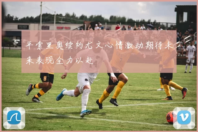 平索里奥续约尤文心情激动期待未来表现全力以赴