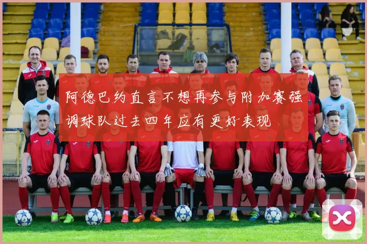 阿德巴约直言不想再参与附加赛强调球队过去四年应有更好表现