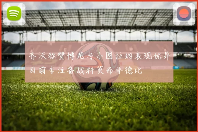 齐沃称赞博尼与小图拉姆表现优异目前专注备战科莫而非德比